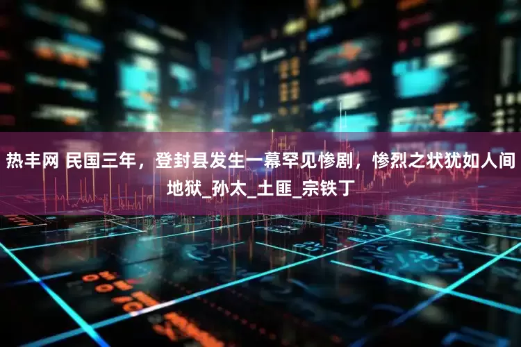 热丰网 民国三年，登封县发生一幕罕见惨剧，惨烈之状犹如人间地狱_孙太_土匪_宗铁丁