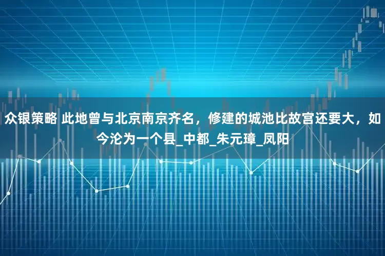 众银策略 此地曾与北京南京齐名，修建的城池比故宫还要大，如今沦为一个县_中都_朱元璋_凤阳
