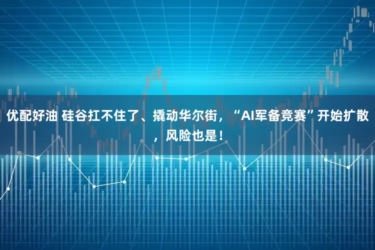 优配好油 硅谷扛不住了、撬动华尔街，“AI军备竞赛”开始扩散，风险也是！