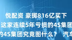 悦配资 豪掷816亿买下近50家店，这家连续5年亏损的4S集团究竟图什么？  汽车行家